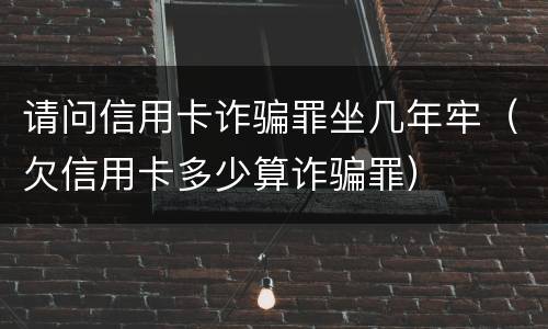 请问信用卡诈骗罪坐几年牢（欠信用卡多少算诈骗罪）