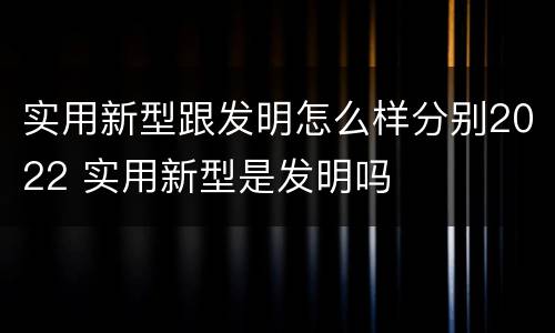 实用新型跟发明怎么样分别2022 实用新型是发明吗