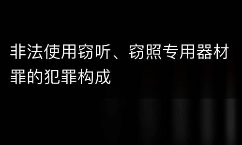 非法使用窃听、窃照专用器材罪的犯罪构成