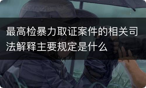 最高检暴力取证案件的相关司法解释主要规定是什么
