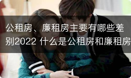 公租房、廉租房主要有哪些差别2022 什么是公租房和廉租房