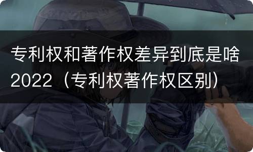 专利权和著作权差异到底是啥2022（专利权著作权区别）