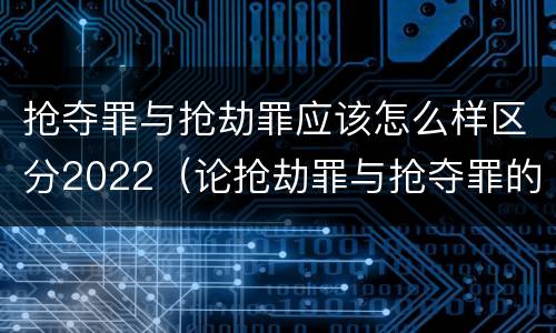 抢夺罪与抢劫罪应该怎么样区分2022（论抢劫罪与抢夺罪的界限）