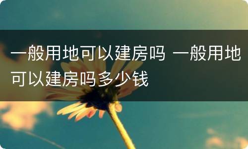 一般用地可以建房吗 一般用地可以建房吗多少钱