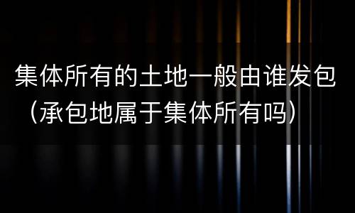 集体所有的土地一般由谁发包（承包地属于集体所有吗）