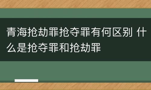 青海抢劫罪抢夺罪有何区别 什么是抢夺罪和抢劫罪
