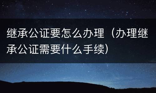继承公证要怎么办理（办理继承公证需要什么手续）