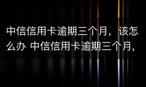 中信信用卡逾期三个月，该怎么办 中信信用卡逾期三个月,该怎么办呢