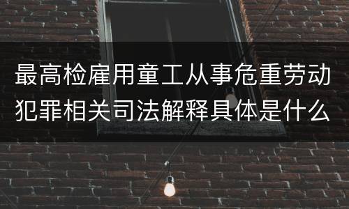 最高检雇用童工从事危重劳动犯罪相关司法解释具体是什么重要规定