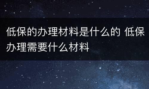 低保的办理材料是什么的 低保办理需要什么材料