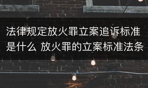 法律规定放火罪立案追诉标准是什么 放火罪的立案标准法条