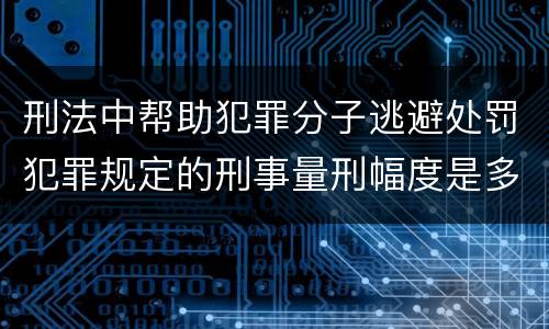 刑法中帮助犯罪分子逃避处罚犯罪规定的刑事量刑幅度是多少