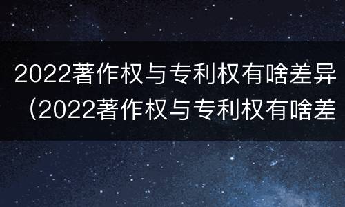 2022著作权与专利权有啥差异（2022著作权与专利权有啥差异呢）