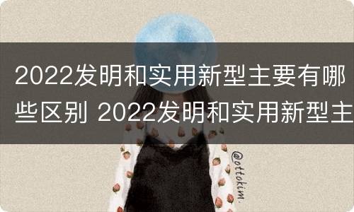 2022发明和实用新型主要有哪些区别 2022发明和实用新型主要有哪些区别和联系