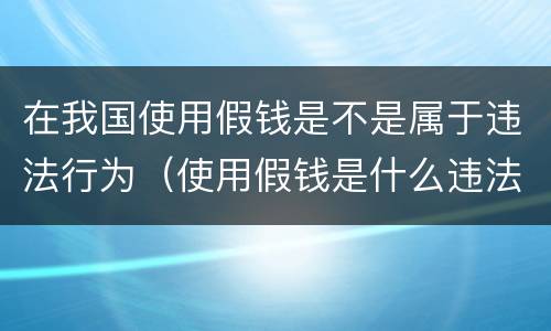 在我国使用假钱是不是属于违法行为（使用假钱是什么违法）