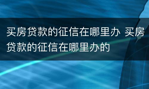 买房贷款的征信在哪里办 买房贷款的征信在哪里办的