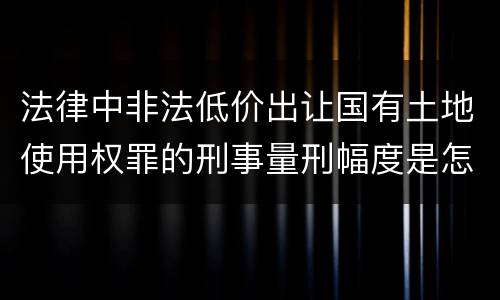 法律中非法低价出让国有土地使用权罪的刑事量刑幅度是怎样的