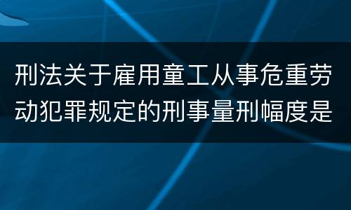 刑法关于雇用童工从事危重劳动犯罪规定的刑事量刑幅度是怎样的