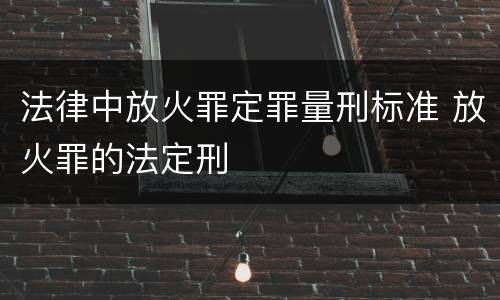 法律中放火罪定罪量刑标准 放火罪的法定刑