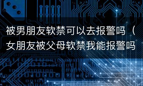 被男朋友软禁可以去报警吗（女朋友被父母软禁我能报警吗）