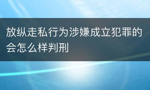 放纵走私行为涉嫌成立犯罪的会怎么样判刑