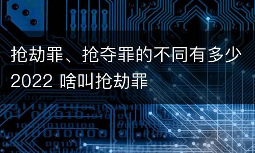 抢劫罪、抢夺罪的不同有多少2022 啥叫抢劫罪