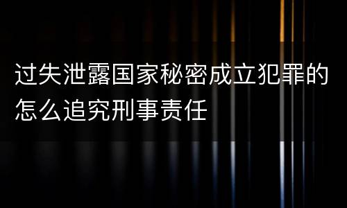 过失泄露国家秘密成立犯罪的怎么追究刑事责任