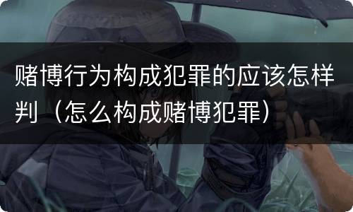 赌博行为构成犯罪的应该怎样判（怎么构成赌博犯罪）