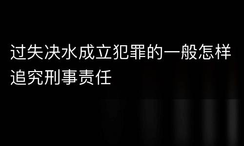 过失决水成立犯罪的一般怎样追究刑事责任