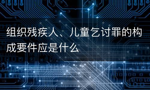 组织残疾人、儿童乞讨罪的构成要件应是什么