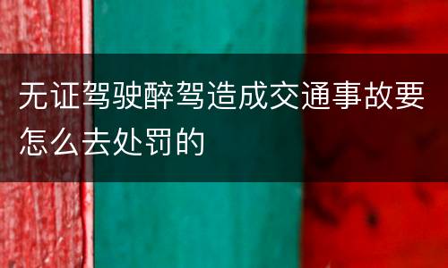 无证驾驶醉驾造成交通事故要怎么去处罚的