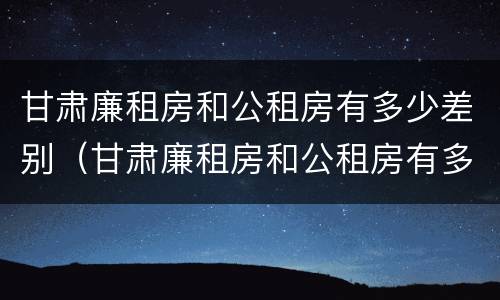 甘肃廉租房和公租房有多少差别（甘肃廉租房和公租房有多少差别呢）