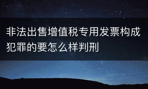 非法出售增值税专用发票构成犯罪的要怎么样判刑