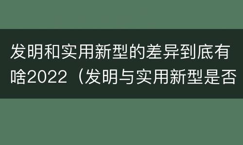 发明和实用新型的差异到底有啥2022（发明与实用新型是否具有实用性）
