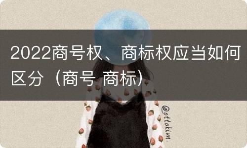 2022商号权、商标权应当如何区分（商号 商标）