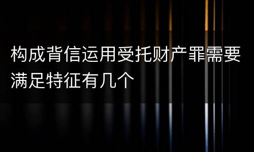 构成背信运用受托财产罪需要满足特征有几个