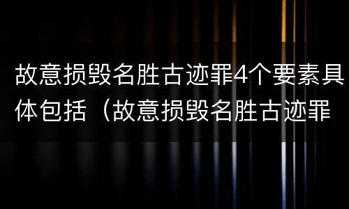 故意损毁名胜古迹罪4个要素具体包括（故意损毁名胜古迹罪4个要素具体包括哪些）