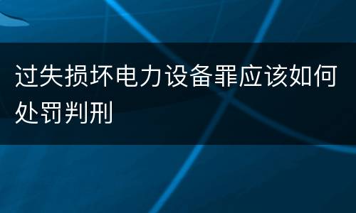 过失损坏电力设备罪应该如何处罚判刑