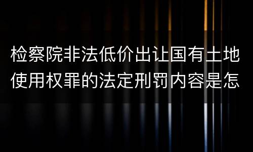 检察院非法低价出让国有土地使用权罪的法定刑罚内容是怎样的