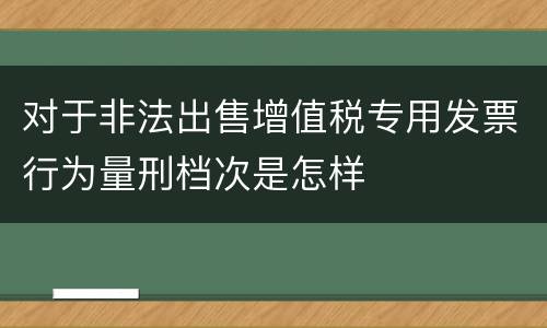对于非法出售增值税专用发票行为量刑档次是怎样