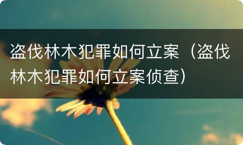盗伐林木犯罪如何立案（盗伐林木犯罪如何立案侦查）