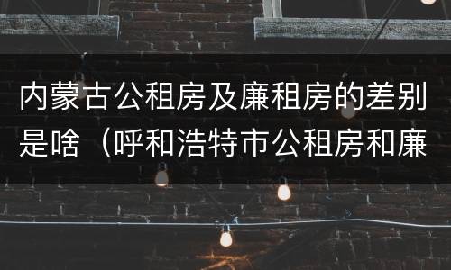 内蒙古公租房及廉租房的差别是啥（呼和浩特市公租房和廉租房的区别）