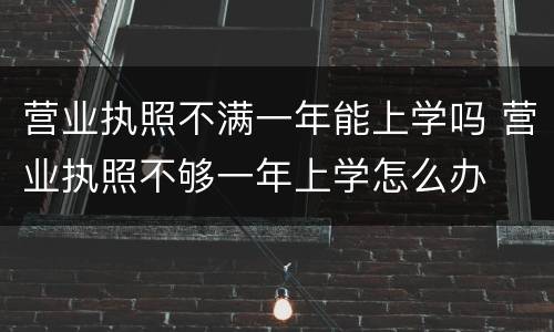 营业执照不满一年能上学吗 营业执照不够一年上学怎么办