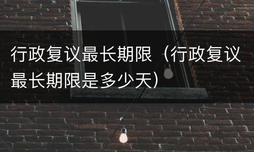 行政复议最长期限（行政复议最长期限是多少天）