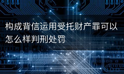 构成背信运用受托财产罪可以怎么样判刑处罚