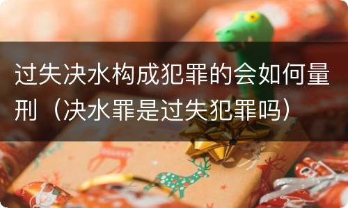 过失决水构成犯罪的会如何量刑（决水罪是过失犯罪吗）
