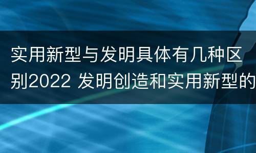 实用新型与发明具体有几种区别2022 发明创造和实用新型的区别