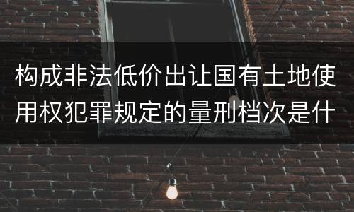 构成非法低价出让国有土地使用权犯罪规定的量刑档次是什么样的