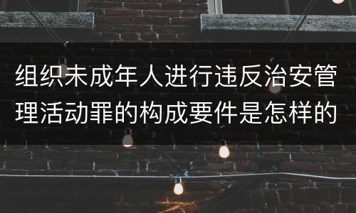 组织未成年人进行违反治安管理活动罪的构成要件是怎样的