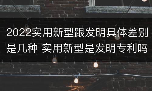 2022实用新型跟发明具体差别是几种 实用新型是发明专利吗